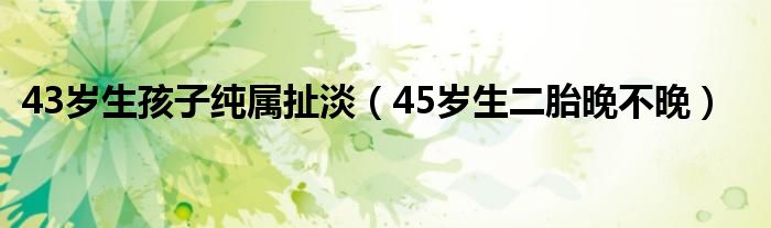 43歲生孩子純屬扯淡（45歲生二胎晚不晚）