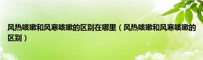 風(fēng)熱咳嗽和風(fēng)寒咳嗽的區(qū)別在哪里（風(fēng)熱咳嗽和風(fēng)寒咳嗽的區(qū)別）