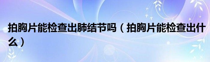 拍胸片能檢查出肺結(jié)節(jié)嗎（拍胸片能檢查出什么）