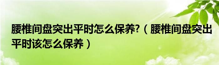 腰椎間盤突出平時(shí)怎么保養(yǎng)?（腰椎間盤突出平時(shí)該怎么保養(yǎng)）