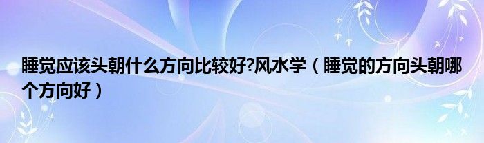 睡覺應(yīng)該頭朝什么方向比較好?風(fēng)水學(xué)（睡覺的方向頭朝哪個(gè)方向好）