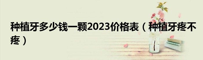 種植牙多少錢一顆2023價格表（種植牙疼不疼）