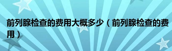 前列腺檢查的費(fèi)用大概多少（前列腺檢查的費(fèi)用）