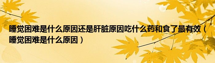 睡覺(jué)困難是什么原因還是肝臟原因吃什么藥和食了最有效（睡覺(jué)困難是什么原因）