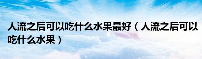 人流之后可以吃什么水果最好（人流之后可以吃什么水果）