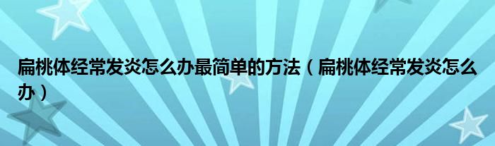 扁桃體經(jīng)常發(fā)炎怎么辦最簡單的方法（扁桃體經(jīng)常發(fā)炎怎么辦）