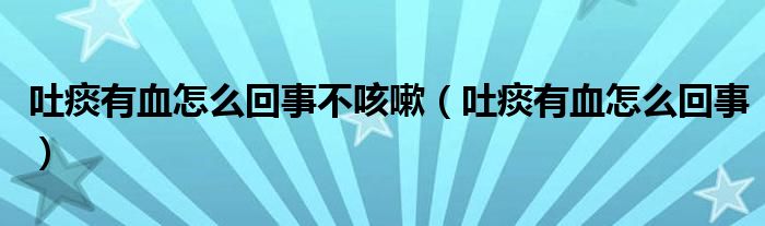 吐痰有血怎么回事不咳嗽（吐痰有血怎么回事）