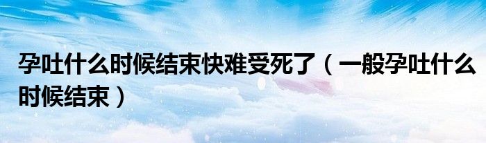 孕吐什么時候結束快難受死了（一般孕吐什么時候結束）