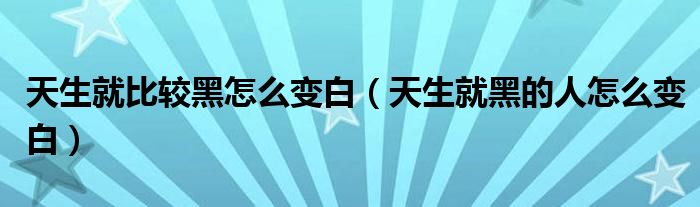 天生就比較黑怎么變白（天生就黑的人怎么變白）