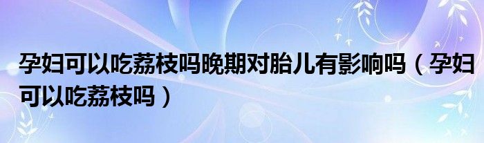 孕婦可以吃荔枝嗎晚期對胎兒有影響嗎（孕婦可以吃荔枝嗎）