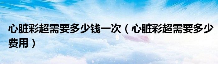 心臟彩超需要多少錢一次（心臟彩超需要多少費(fèi)用）