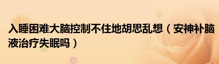 入睡困難大腦控制不住地胡思亂想（安神補腦液治療失眠嗎）