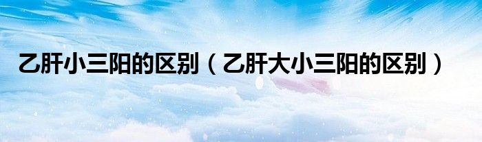 乙肝小三陽的區(qū)別（乙肝大小三陽的區(qū)別）