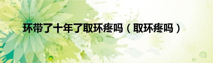 環(huán)帶了十年了取環(huán)疼嗎（取環(huán)疼嗎）