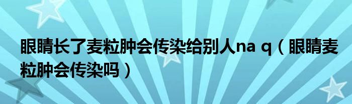 眼睛長了麥粒腫會傳染給別人na q（眼睛麥粒腫會傳染嗎）