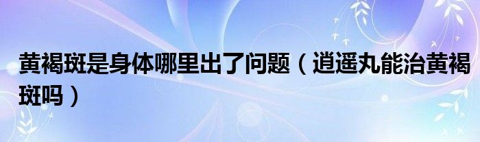 黃褐斑是身體哪里出了問(wèn)題（逍遙丸能治黃褐斑嗎）