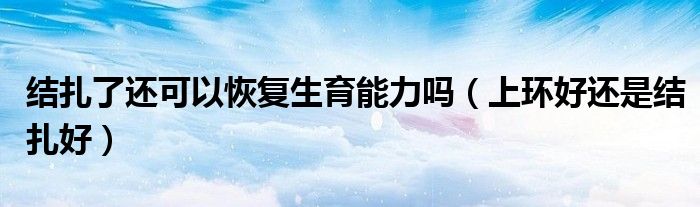 結扎了還可以恢復生育能力嗎（上環(huán)好還是結扎好）