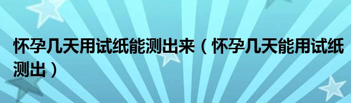 懷孕幾天用試紙能測(cè)出來（懷孕幾天能用試紙測(cè)出）