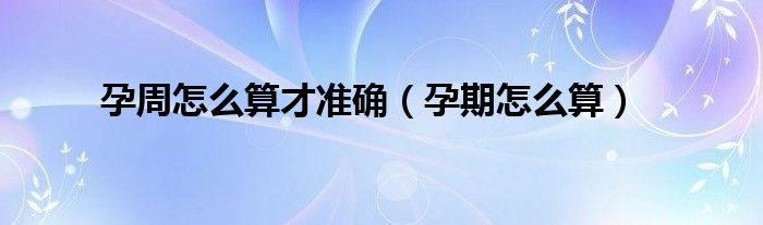 孕周怎么算才準(zhǔn)確（孕期怎么算）