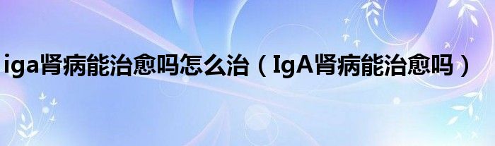 iga腎病能治愈嗎怎么治（IgA腎病能治愈嗎）