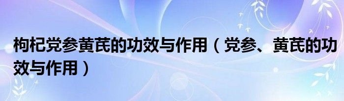 枸杞黨參黃芪的功效與作用（黨參、黃芪的功效與作用）