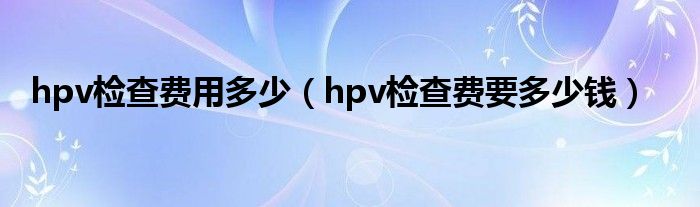 hpv檢查費(fèi)用多少（hpv檢查費(fèi)要多少錢(qián)）