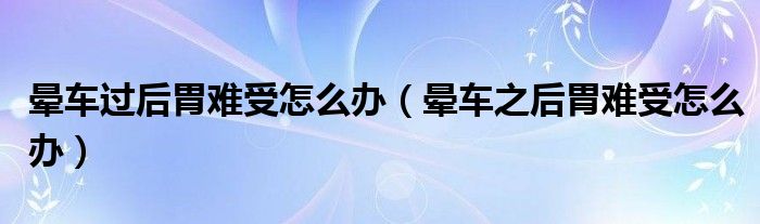 暈車過(guò)后胃難受怎么辦（暈車之后胃難受怎么辦）