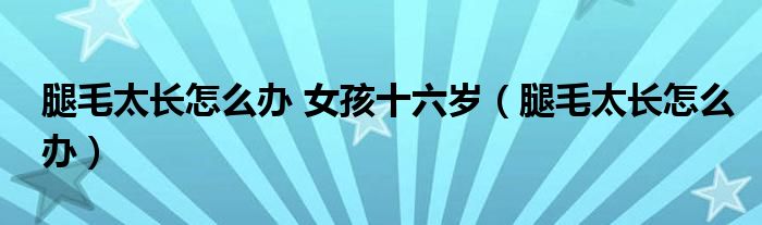 腿毛太長(zhǎng)怎么辦 女孩十六歲（腿毛太長(zhǎng)怎么辦）