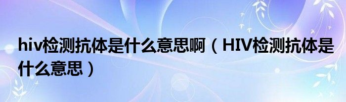 hiv檢測抗體是什么意思?。℉IV檢測抗體是什么意思）