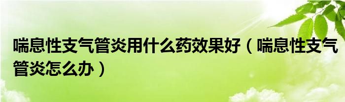 喘息性支氣管炎用什么藥效果好（喘息性支氣管炎怎么辦）