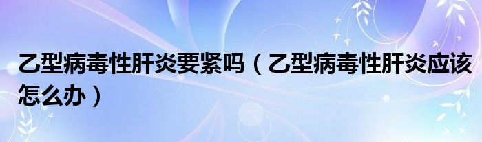 乙型病毒性肝炎要緊嗎（乙型病毒性肝炎應(yīng)該怎么辦）