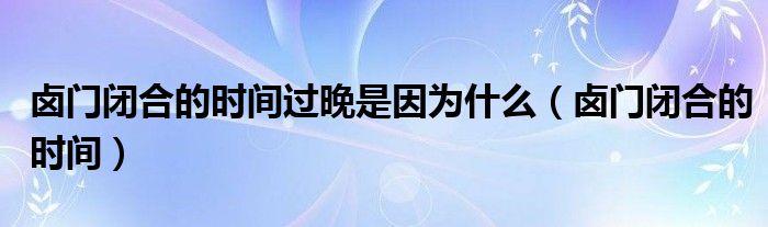 鹵門閉合的時間過晚是因為什么（鹵門閉合的時間）