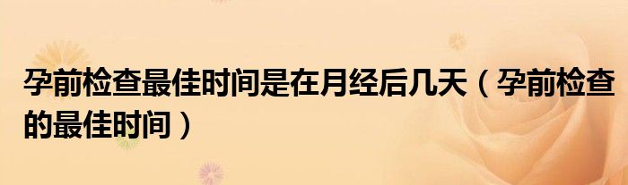 孕前檢查最佳時間是在月經(jīng)后幾天（孕前檢查的最佳時間）