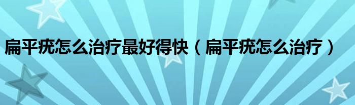 扁平疣怎么治療最好得快（扁平疣怎么治療）