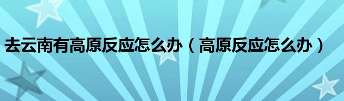 去云南有高原反應(yīng)怎么辦（高原反應(yīng)怎么辦）