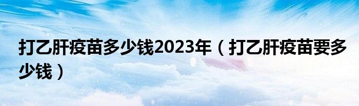 打乙肝疫苗多少錢2023年（打乙肝疫苗要多少錢）