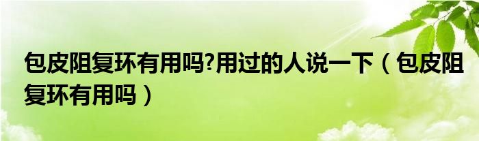 包皮阻復(fù)環(huán)有用嗎?用過(guò)的人說(shuō)一下（包皮阻復(fù)環(huán)有用嗎）