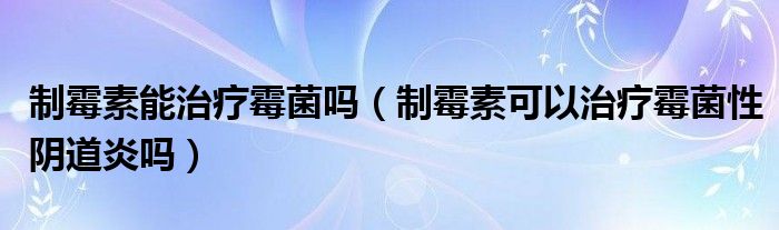 制霉素能治療霉菌嗎（制霉素可以治療霉菌性陰道炎嗎）