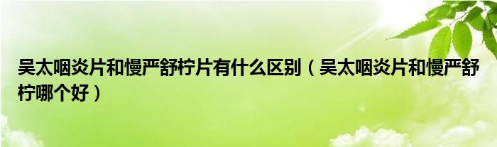 吳太咽炎片和慢嚴(yán)舒檸片有什么區(qū)別（吳太咽炎片和慢嚴(yán)舒檸哪個好）