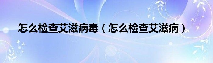 怎么檢查艾滋病毒（怎么檢查艾滋病）