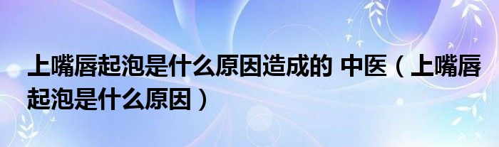 上嘴唇起泡是什么原因造成的 中醫(yī)（上嘴唇起泡是什么原因）