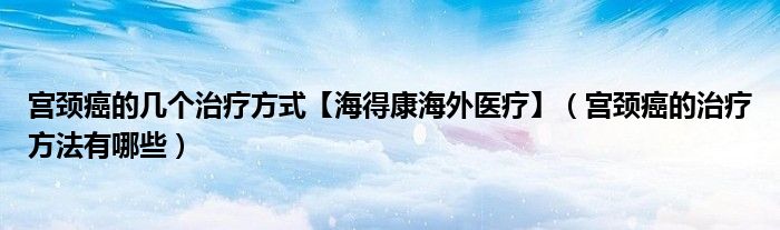 宮頸癌的幾個治療方式【海得康海外醫(yī)療】（宮頸癌的治療方法有哪些）