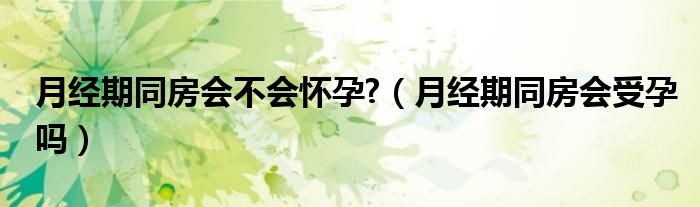 月經(jīng)期同房會(huì)不會(huì)懷孕?（月經(jīng)期同房會(huì)受孕嗎）