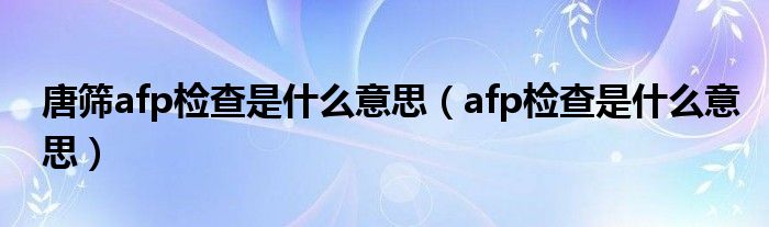 唐篩afp檢查是什么意思（afp檢查是什么意思）