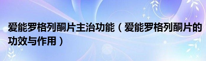 愛(ài)能羅格列酮片主治功能（愛(ài)能羅格列酮片的功效與作用）