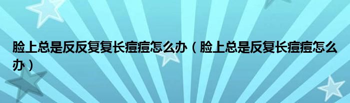 臉上總是反反復(fù)復(fù)長痘痘怎么辦（臉上總是反復(fù)長痘痘怎么辦）