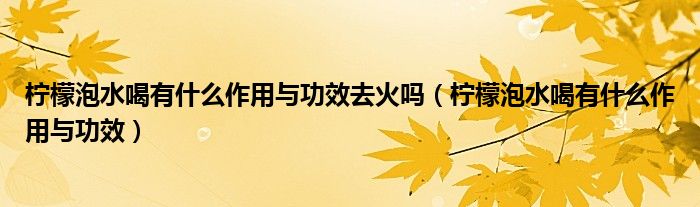 檸檬泡水喝有什么作用與功效去火嗎（檸檬泡水喝有什么作用與功效）