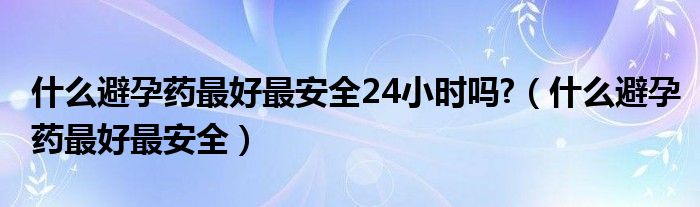 什么避孕藥最好最安全24小時(shí)嗎?（什么避孕藥最好最安全）