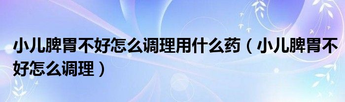 小兒脾胃不好怎么調(diào)理用什么藥（小兒脾胃不好怎么調(diào)理）