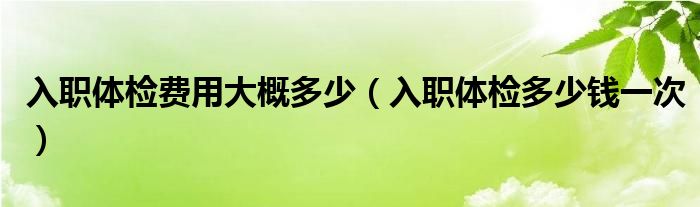 入職體檢費(fèi)用大概多少（入職體檢多少錢一次）